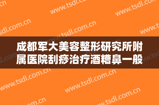 成都军大美容整形研究所附属医院刮痧治疗酒糟鼻一般价位是多少钱?效果怎么样?