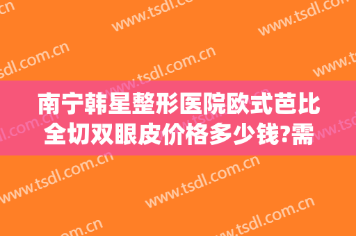 南宁韩星整形医院欧式芭比全切双眼皮价格多少钱?需要多久恢复?(南方医院割双眼皮价格)