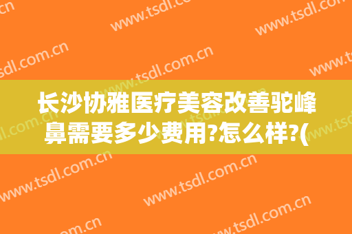 长沙协雅医疗美容改善驼峰鼻需要多少费用?怎么样?(长沙协雅整形美容医院医生)