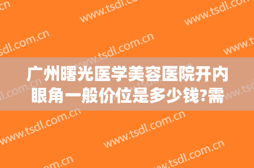 广州曙光医学美容医院开内眼角一般价位是多少钱?需要多久恢复?(广州曙光美容医院割双眼皮)