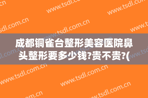 成都铜雀台整形美容医院鼻头整形要多少钱?贵不贵?(铜雀台鼻子整形)