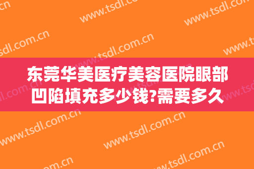东莞华美医疗美容医院眼部凹陷填充多少钱?需要多久恢复?(眼窝凹陷做脂肪填充手术多少钱)