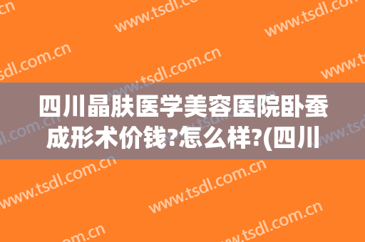 四川晶肤医学美容医院卧蚕成形术价钱?怎么样?(四川晶肤医学美容简介)