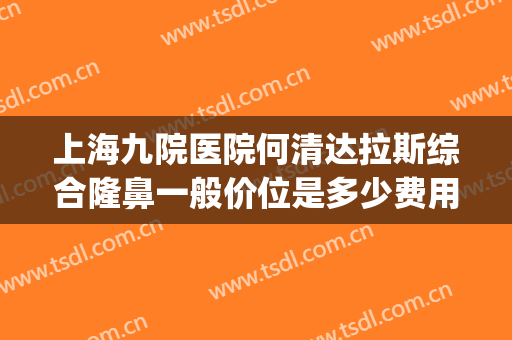 上海九院医院何清达拉斯综合隆鼻一般价位是多少费用?怎么样?(上海九院谁做隆鼻最好)