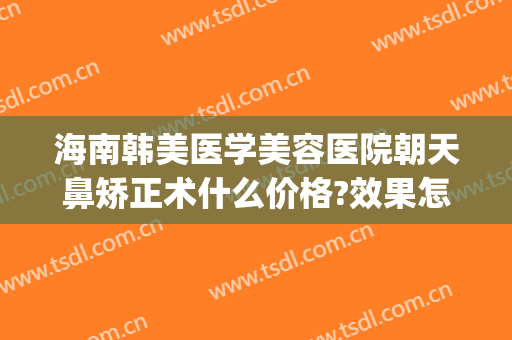 海南韩美医学美容医院朝天鼻矫正术什么价格?效果怎么样?(海南韩美整形美容医院是正规医院吗)