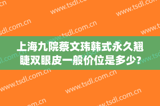 上海九院蔡文玮韩式永久翘睫双眼皮一般价位是多少?贵不贵?(上海九院割双眼皮价位)