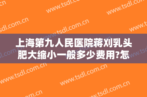 上海第九人民医院蒋刈乳头肥大缩小一般多少费用?怎么样?