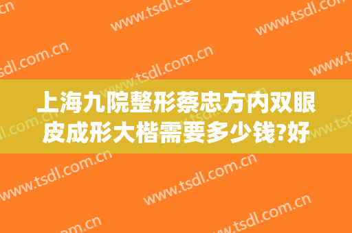上海九院整形蔡忠方内双眼皮成形大楷需要多少钱?好不好?(上海第九整形美容医院双眼皮)