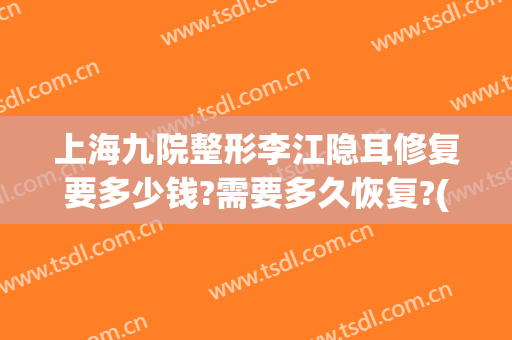 上海九院整形李江隐耳修复要多少钱?需要多久恢复?(上海九院耳朵整形价格)