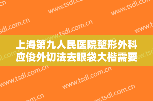 上海第九人民医院整形外科应俊外切法去眼袋大楷需要多少费用?效果怎么样?