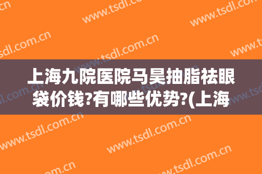 上海九院医院马昊抽脂祛眼袋价钱?有哪些优势?(上海九院眼部抽脂多少钱)