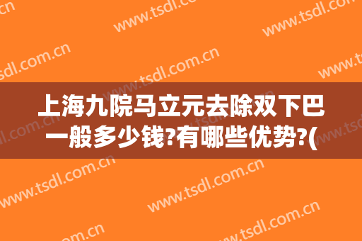 上海九院马立元去除双下巴一般多少钱?有哪些优势?(上海九院整形下巴多少钱)