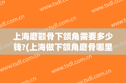 上海磨颧骨下颌角需要多少钱?(上海做下颌角磨骨哪里好)