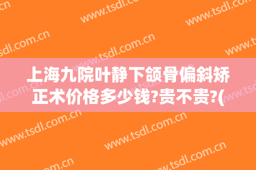 上海九院叶静下颌骨偏斜矫正术价格多少钱?贵不贵?(上海九院正颌费用)