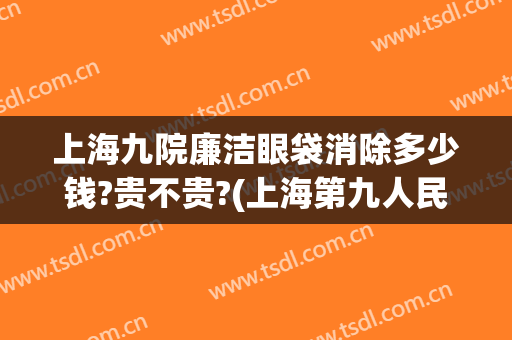 上海九院廉洁眼袋消除多少钱?贵不贵?(上海第九人民医院祛眼袋多少钱)