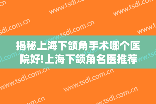 揭秘上海下颌角手术哪个医院好!上海下颌角名医推荐(上海做下颌角哪个医生好)