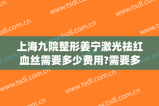上海九院整形姜宁激光祛红血丝需要多少费用?需要多久恢复?(上海九院做双眼皮修复多少钱)