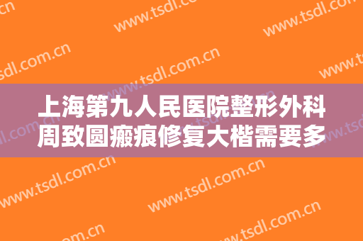 上海第九人民医院整形外科周致圆瘢痕修复大楷需要多少费用?靠谱吗?