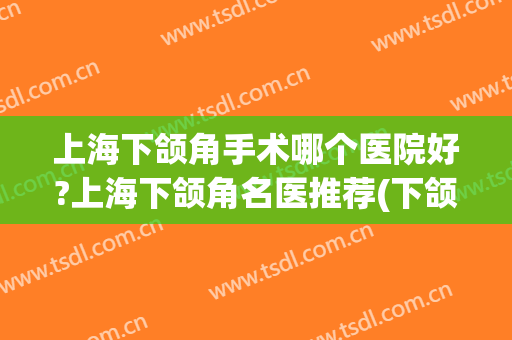 上海下颌角手术哪个医院好?上海下颌角名医推荐(下颌角手术哪家医院好)