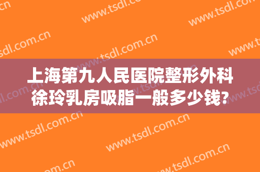 上海第九人民医院整形外科徐玲乳房吸脂一般多少钱?有哪些优势?(上海九院整形抽脂多少钱)