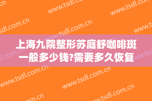 上海九院整形苏庭舒咖啡斑一般多少钱?需要多久恢复?(咖啡斑上海九院找哪个医生)