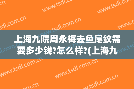 上海九院周永梅去鱼尾纹需要多少钱?怎么样?(上海九院鱼尾纹除皱价格)