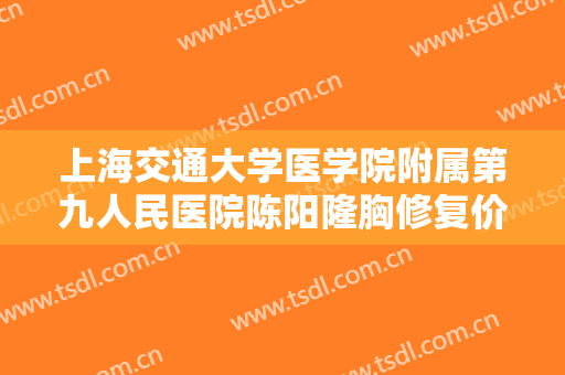 上海交通大学医学院附属第九人民医院陈阳隆胸修复价格多少钱?靠谱吗?