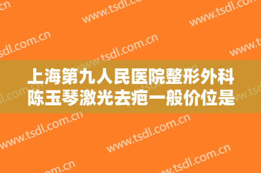 上海第九人民医院整形外科陈玉琴激光去疤一般价位是多少?贵不贵?