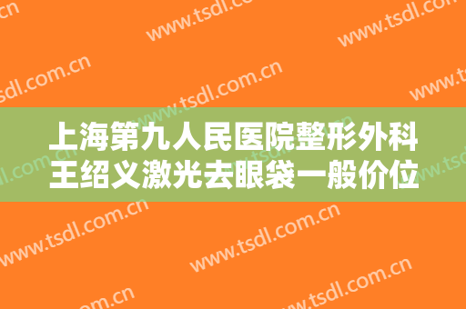 上海第九人民医院整形外科王绍义激光去眼袋一般价位是多少费用?有哪些优势?