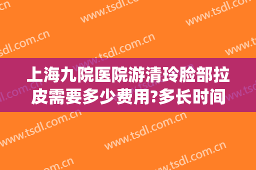 上海九院医院游清玲脸部拉皮需要多少费用?多长时间恢复?(上海九院做脸部拉皮的专家)