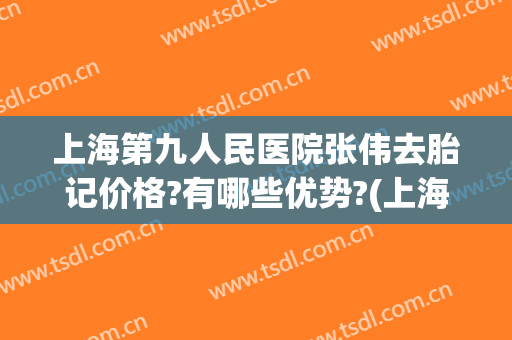 上海第九人民医院张伟去胎记价格?有哪些优势?(上海第九人民医院去胎记费用)