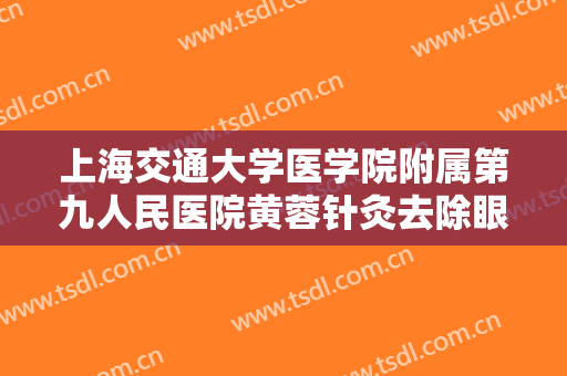 上海交通大学医学院附属第九人民医院黄蓉针灸去除眼袋价格?靠谱吗?