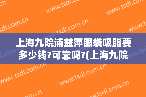 上海九院浦益萍眼袋吸脂要多少钱?可靠吗?(上海九院眼部抽脂多少钱)