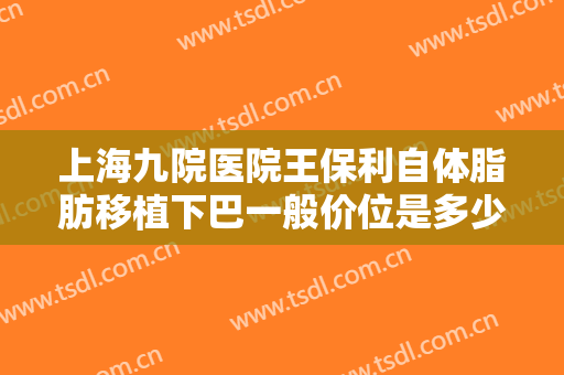 上海九院医院王保利自体脂肪移植下巴一般价位是多少?靠谱吗?