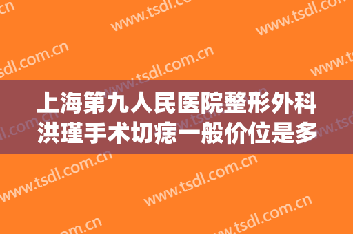 上海第九人民医院整形外科洪瑾手术切痣一般价位是多少钱?怎么样?(上海九院割痣费用)