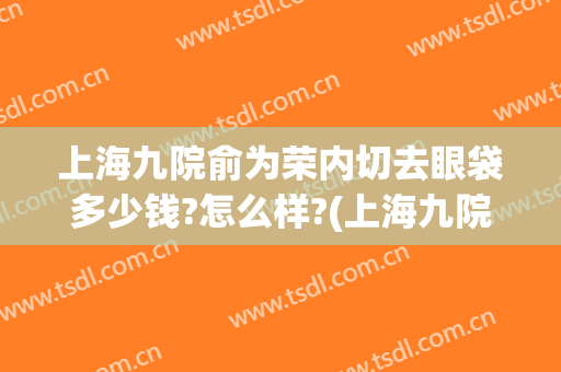 上海九院俞为荣内切去眼袋多少钱?怎么样?(上海九院外切眼袋多少钱)