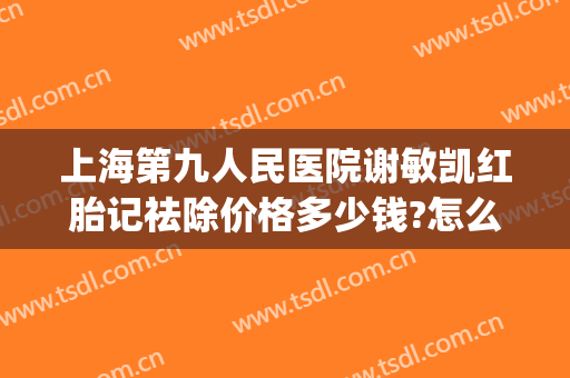 上海第九人民医院谢敏凯红胎记祛除价格多少钱?怎么样?(上海第九医院去除胎记专家)