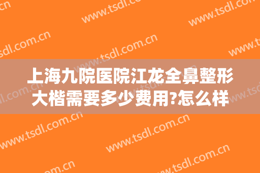 上海九院医院江龙全鼻整形大楷需要多少费用?怎么样?(上海九龙医院整形医院怎么样)