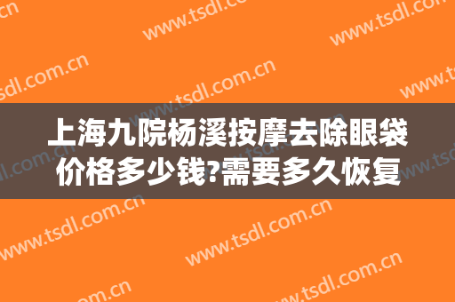 上海九院杨溪按摩去除眼袋价格多少钱?需要多久恢复?(上海第九人民医院祛眼袋)