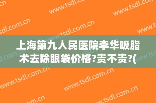 上海第九人民医院李华吸脂术去除眼袋价格?贵不贵?(上海第九整形美容医院抽脂价格)
