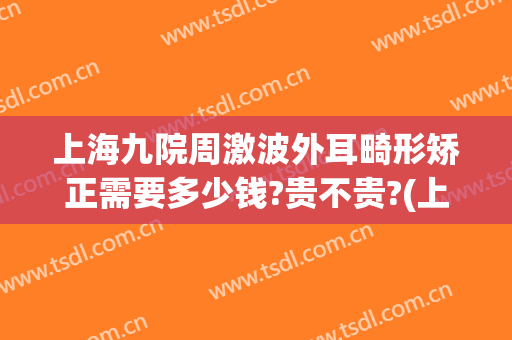 上海九院周激波外耳畸形矫正需要多少钱?贵不贵?(上海九院外耳整形费用)
