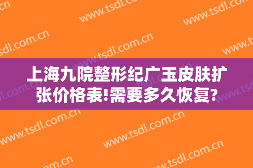 上海九院整形纪广玉皮肤扩张价格表!需要多久恢复?