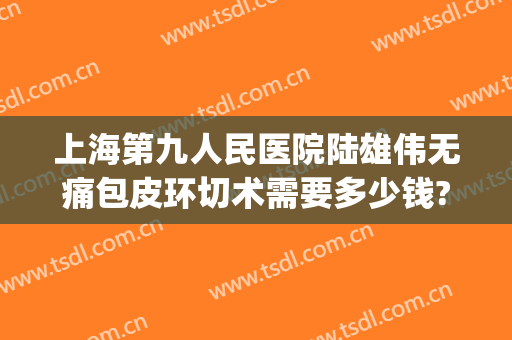 上海第九人民医院陆雄伟无痛包皮环切术需要多少钱?需要多久恢复?(上海第九人民医院割包皮多少钱)