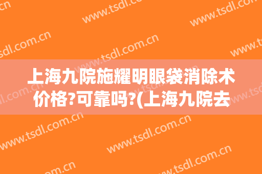 上海九院施耀明眼袋消除术价格?可靠吗?(上海九院去除眼袋多少钱)