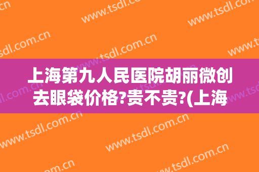 上海第九人民医院胡丽微创去眼袋价格?贵不贵?(上海第九人民医院眼部整形价格)
