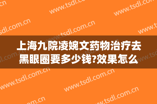 上海九院凌婉文药物治疗去黑眼圈要多少钱?效果怎么样?(上海九院能去黑眼圈吗)