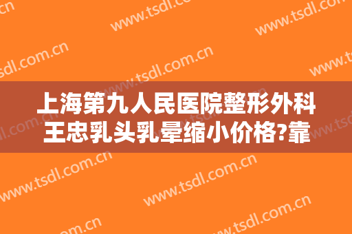 上海第九人民医院整形外科王忠乳头乳晕缩小价格?靠谱吗?