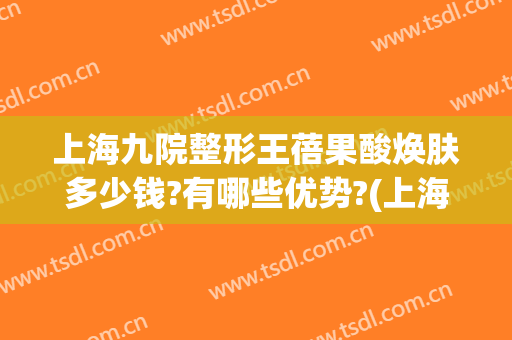 上海九院整形王蓓果酸焕肤多少钱?有哪些优势?(上海九院果酸换肤价格)
