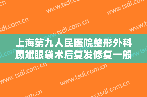 上海第九人民医院整形外科顾斌眼袋术后复发修复一般价位是多少钱?靠谱吗?
