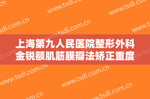 上海第九人民医院整形外科金锐额肌筋膜瓣法矫正重度上睑下垂大楷需要多少钱?有哪些优势?